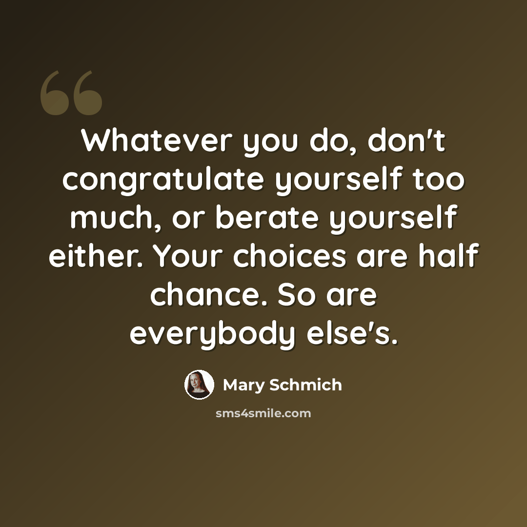 “Whatever you do, don't congratulate yourself too much, or berate yourself either. Your choices are half chance. So are everybody else's.” quote by Mary Schmich