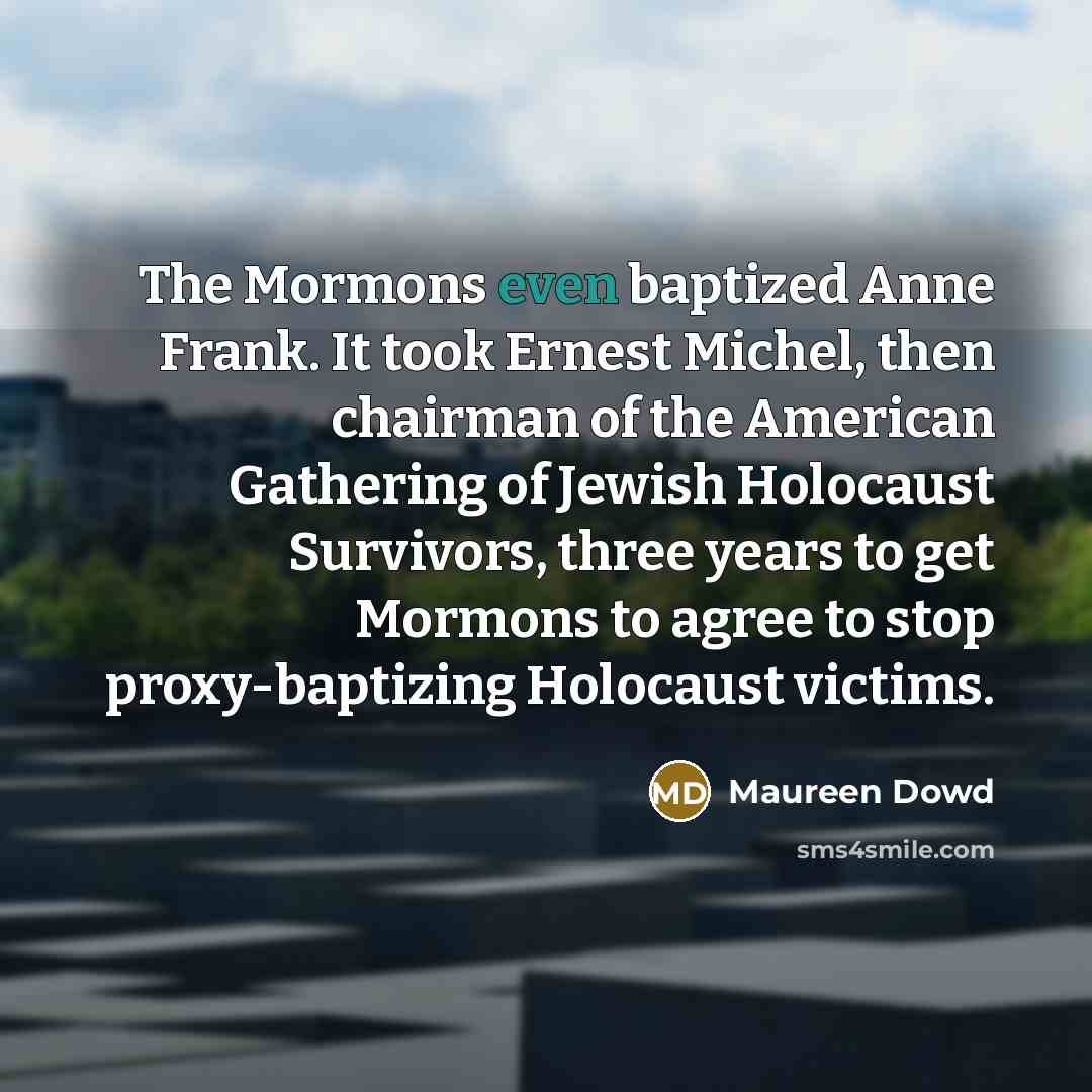“The Mormons even baptized Anne Frank. It took Ernest Michel, then chairman of the American Gathering of Jewish Holocaust Survivors, three years to get Mormons to agree to stop proxy-baptizing Holocaust victims.” quote by Maureen Dowd