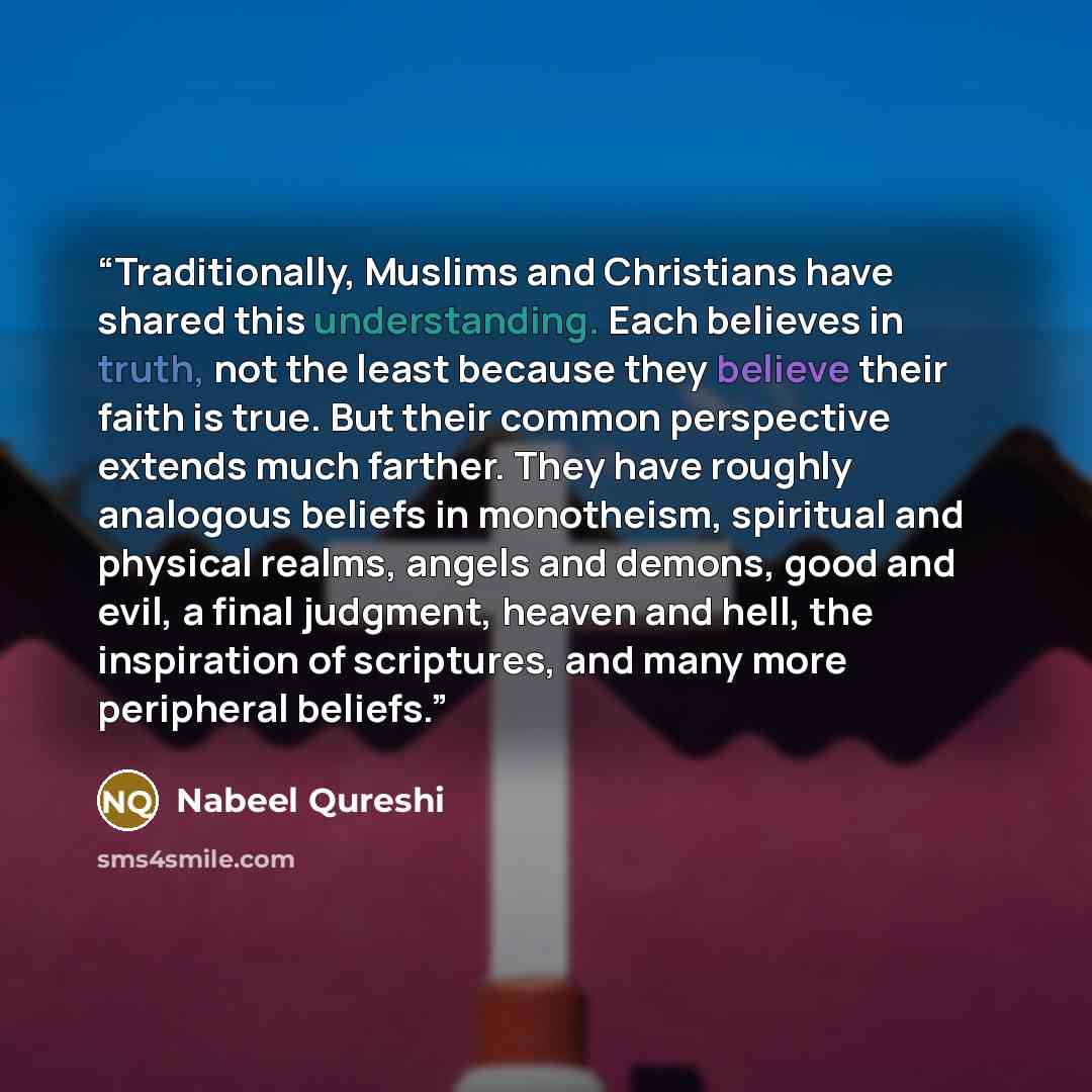 “Traditionally, Muslims and Christians have shared this understanding. Each believes in truth, not the least because they believe their faith is true. But their common perspective extends much farther. They have roughly analogous beliefs in monotheism, spiritual and physical realms, angels and…” quote by Nabeel Qureshi