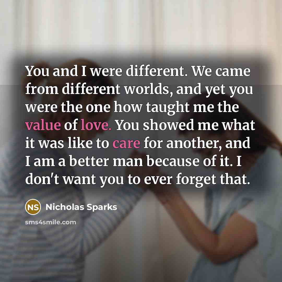 “You and I were different. We came from different worlds, and yet you were the one how taught me the value of love. You showed me what it was like to care for another, and I am a better man because of it. I don't want you to ever forget that.” quote by Nicholas Sparks