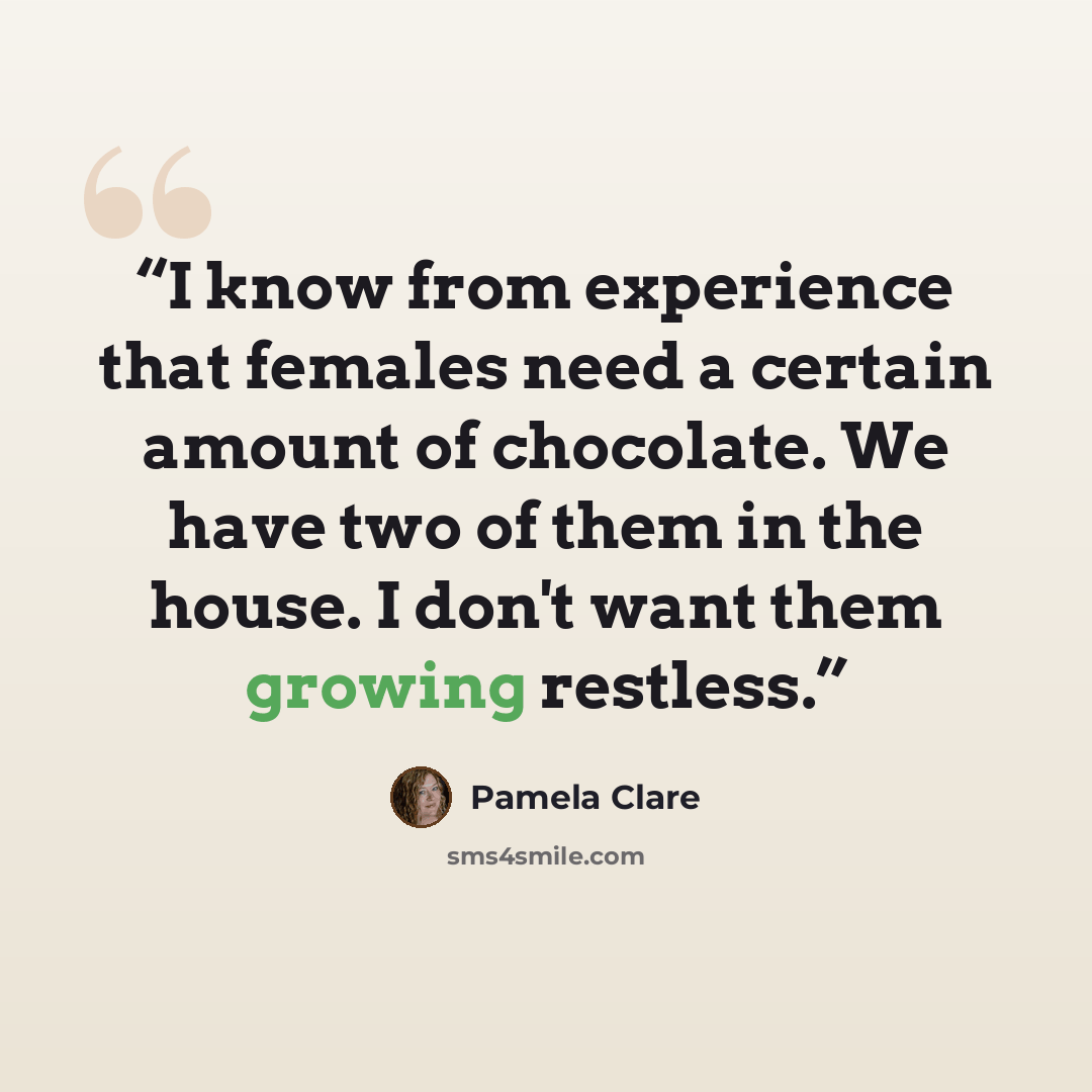 “I know from experience that females need a certain amount of chocolate. We have two of them in the house. I don't want them growing restless.” quote by Pamela Clare