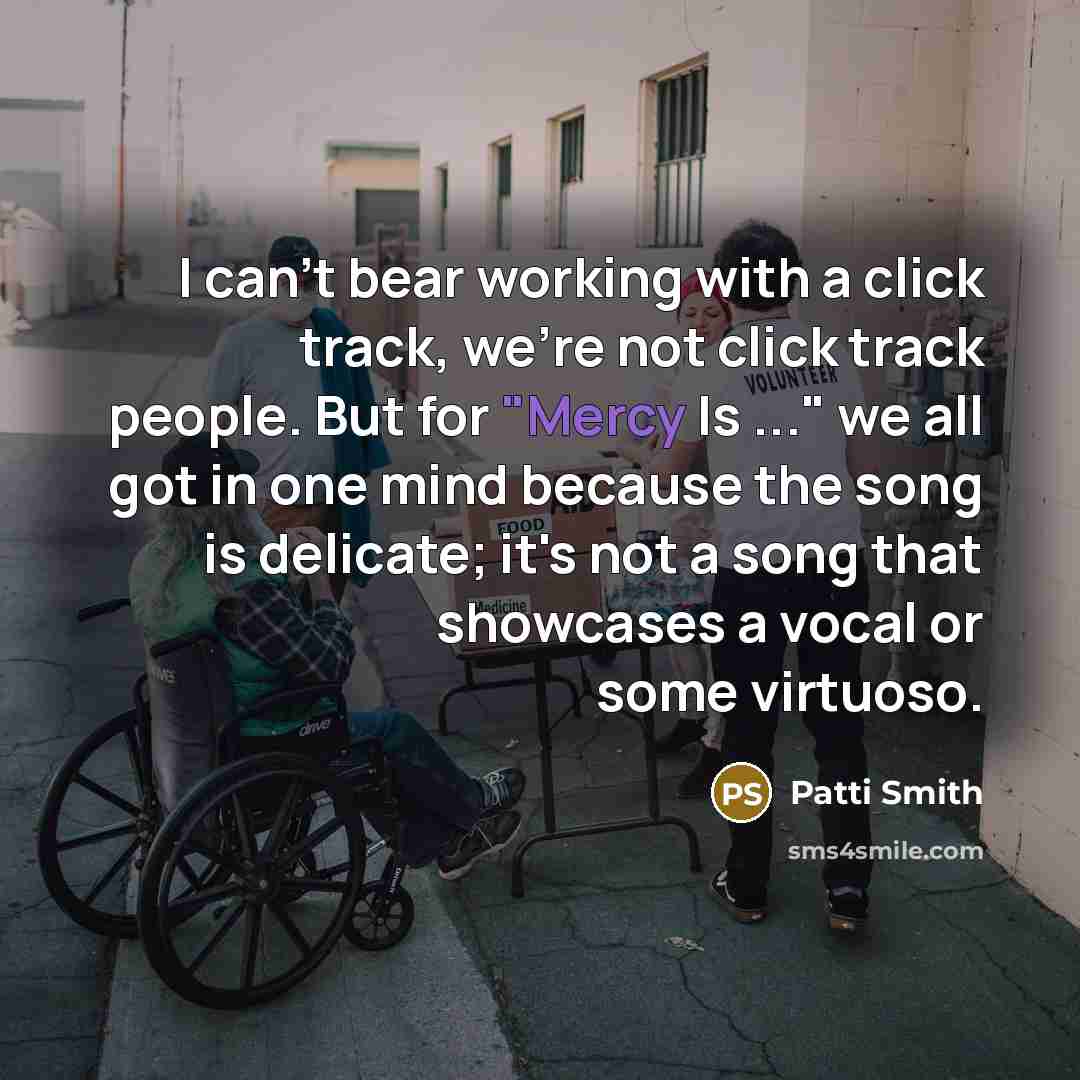 “I can't bear working with a click track, we're not click track people. But for "Mercy Is ..." we all got in one mind because the song is delicate; it's not a song that showcases a vocal or some virtuoso.” quote by Patti Smith