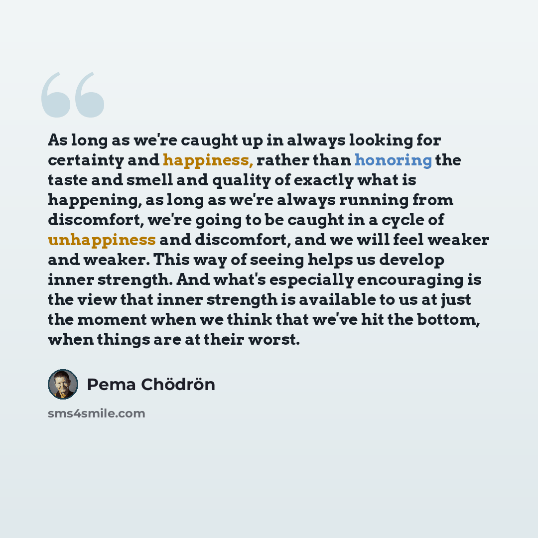 “As long as we're caught up in always looking for certainty and happiness, rather than honoring the taste and smell and quality of exactly what is happening, as long as we're always running from discomfort, we're going to be caught in a cycle of unhappiness and discomfort, and we will feel weaker…” quote by Pema Chodron