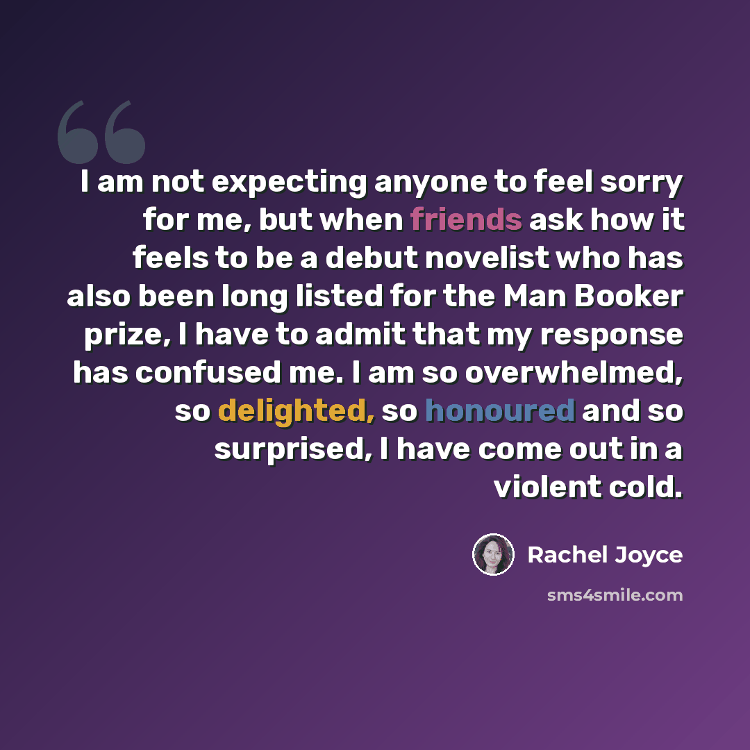 “I am not expecting anyone to feel sorry for me, but when friends ask how it feels to be a debut novelist who has also been long listed for the Man Booker prize, I have to admit that my response has confused me. I am so overwhelmed, so delighted, so honoured and so surprised, I have come out in a…” quote by Rachel Joyce