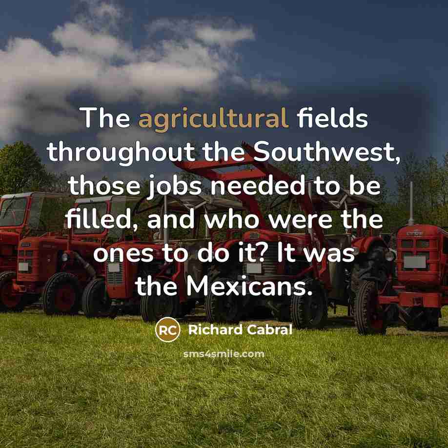 “The agricultural fields throughout the Southwest, those jobs needed to be filled, and who were the ones to do it? It was the Mexicans.” quote by Richard Cabral