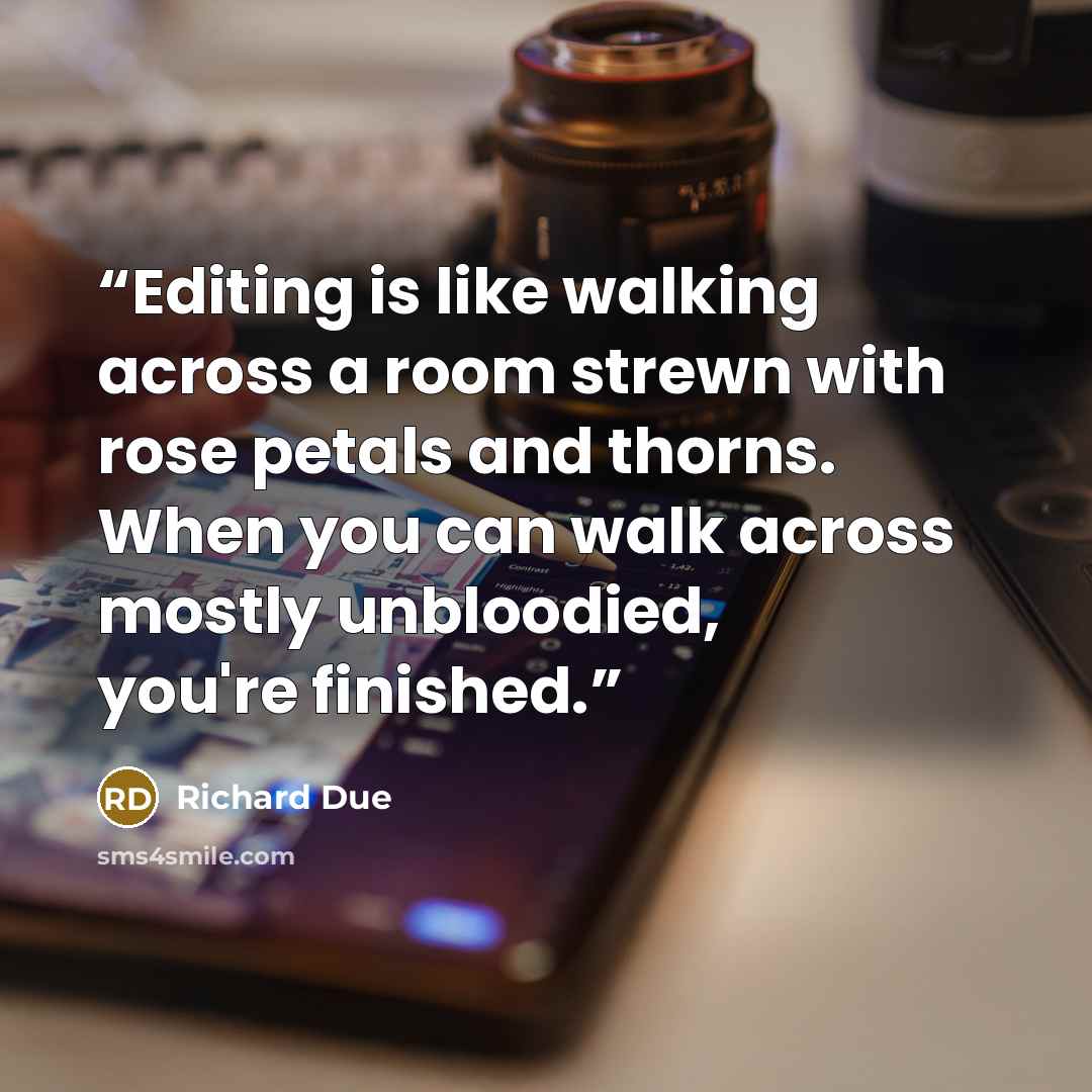 “Editing is like walking across a room strewn with rose petals and thorns. When you can walk across mostly unbloodied, you're finished.” quote by Richard Due