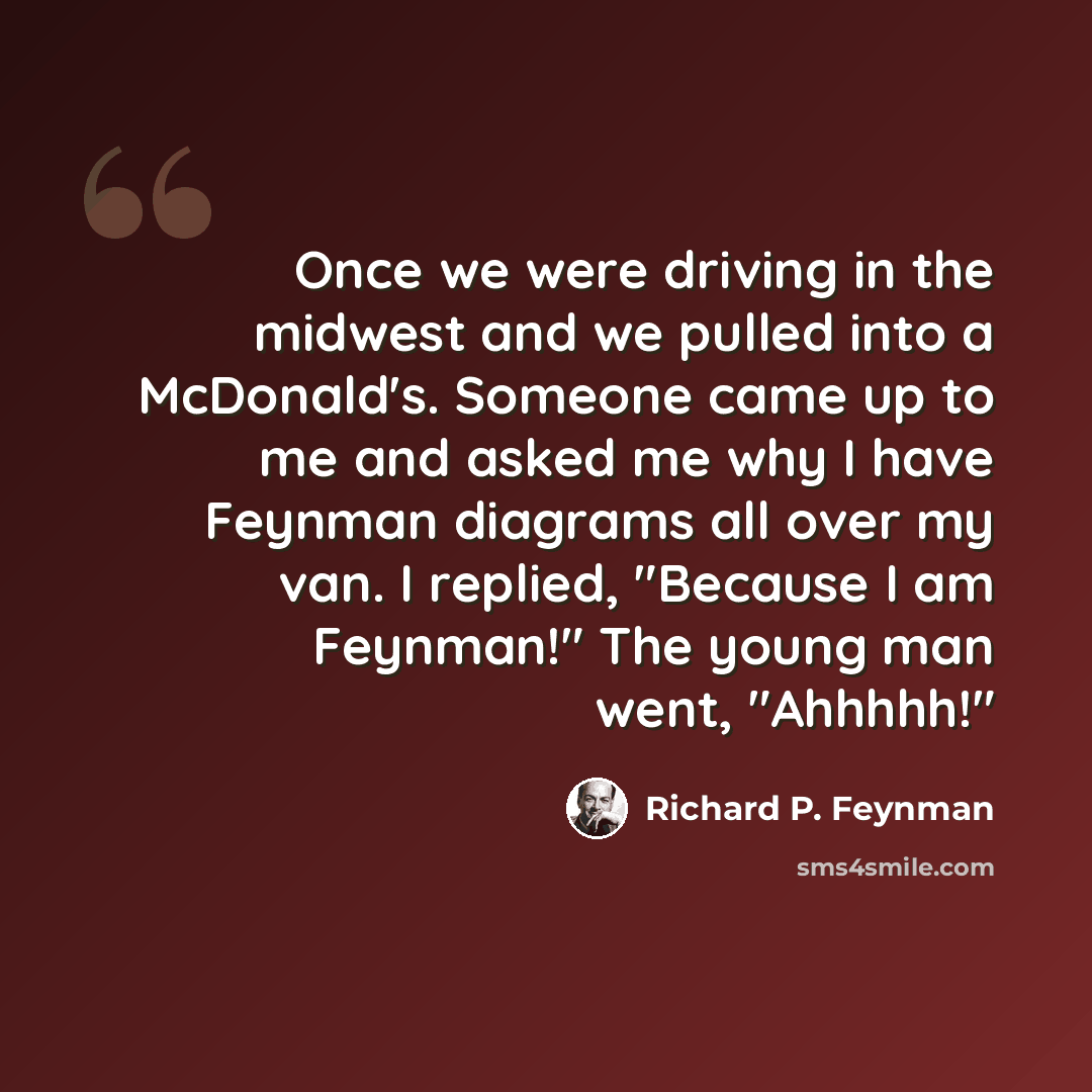 “Once we were driving in the midwest and we pulled into a McDonald's. Someone came up to me and asked me why I have Feynman diagrams all over my van. I replied, "Because I am Feynman!" The young man went, "Ahhhhh!"” quote by Richard P. Feynman