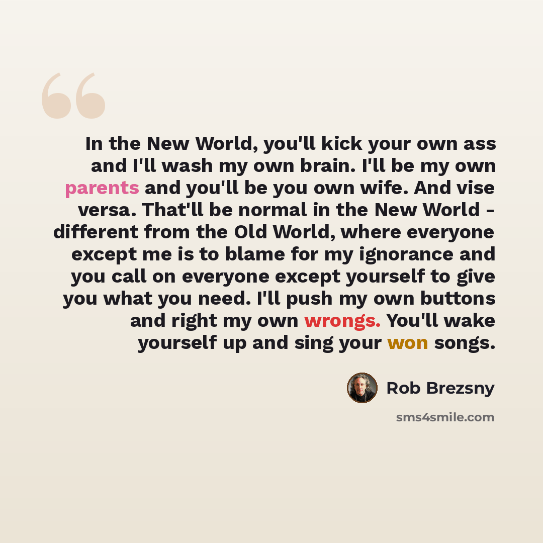 “In the New World, you'll kick your own ass and I'll wash my own brain. I'll be my own parents and you'll be you own wife. And vise versa. That'll be normal in the New World - different from the Old World, where everyone except me is to blame for my ignorance and you call on everyone except…” quote by Rob Brezsny