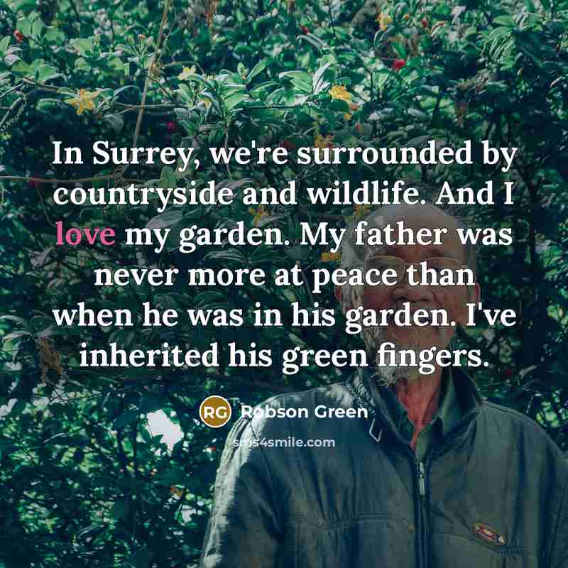 “In Surrey, we're surrounded by countryside and wildlife. And I love my garden. My father was never more at peace than when he was in his garden. I've inherited his green fingers.” quote by Robson Green