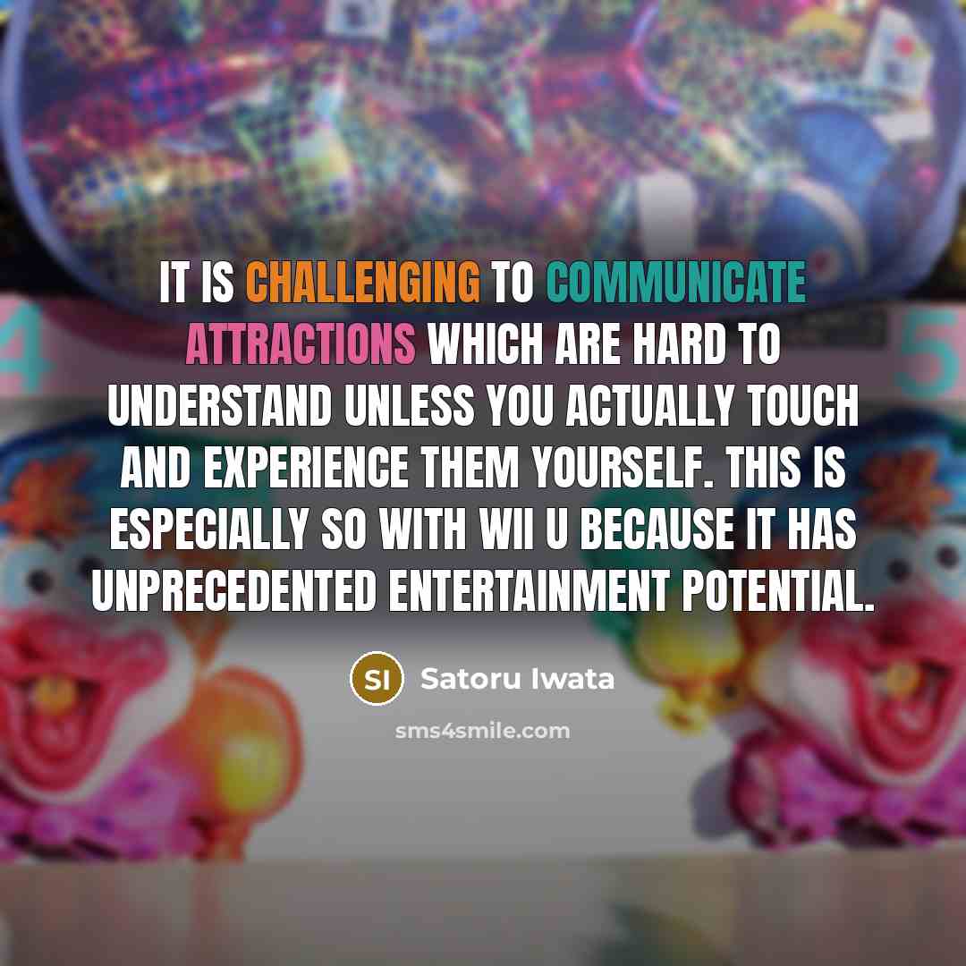 “It is challenging to communicate attractions which are hard to understand unless you actually touch and experience them yourself. This is especially so with Wii U because it has unprecedented entertainment potential.” quote by Satoru Iwata