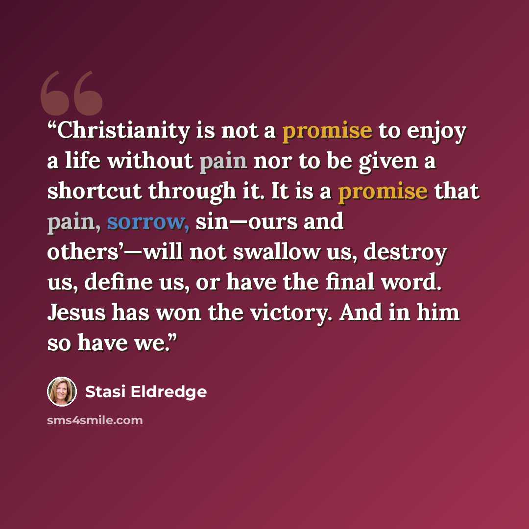 “Christianity is not a promise to enjoy a life without pain nor to be given a shortcut through it. It is a promise that pain, sorrow, sin—ours and others’—will not swallow us, destroy us, define us, or have the final word. Jesus has won the victory. And in him so have we.” quote by Stasi Eldredge