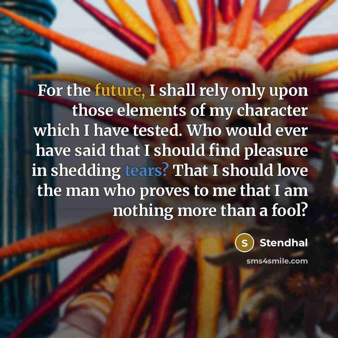 “For the future, I shall rely only upon those elements of my character which I have tested. Who would ever have said that I should find pleasure in shedding tears? That I should love the man who proves to me that I am nothing more than a fool?” quote by Stendhal
