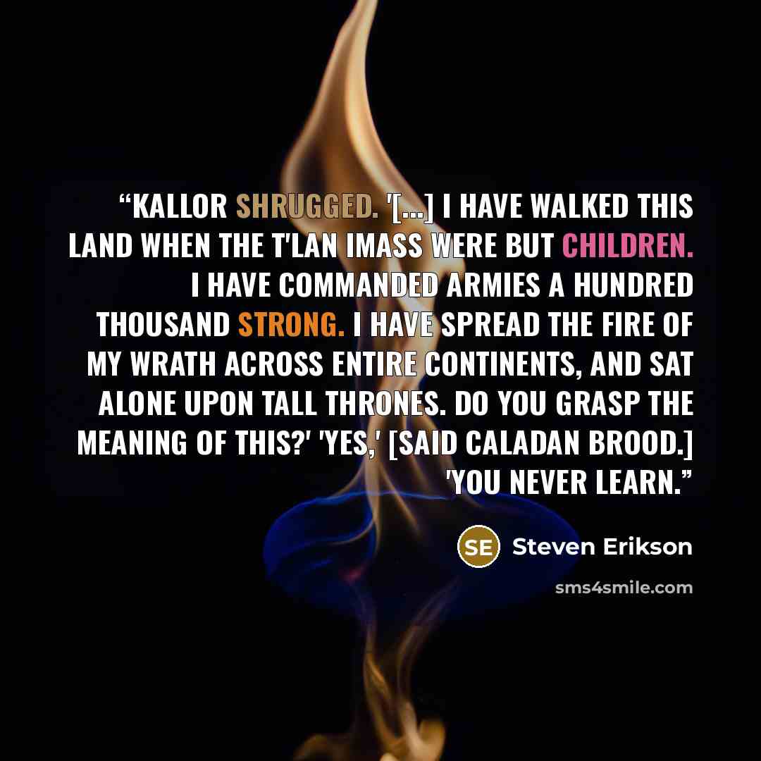 “Kallor shrugged. '[...] I have walked this land when the T'lan Imass were but children. I have commanded armies a hundred thousand strong. I have spread the fire of my wrath across entire continents, and sat alone upon tall thrones. Do you grasp the meaning of this?' 'Yes,' [said Caladan Brood.]…” quote by Steven Erikson