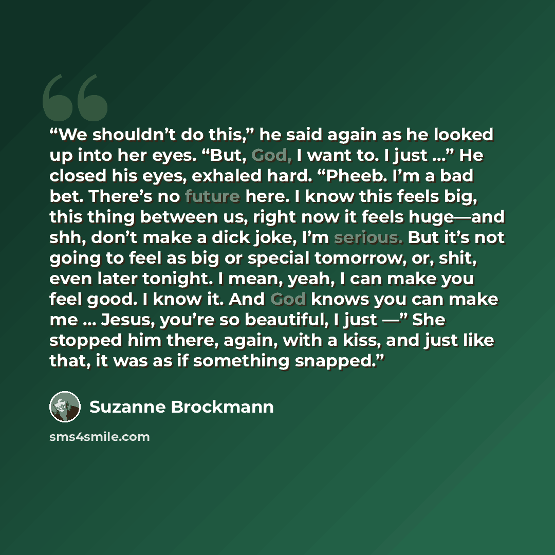 “We shouldn’t do this,” he said again as he looked up into her eyes. “But, God, I want to. I just …” He closed his eyes, exhaled hard. “Pheeb. I’m a bad bet. There’s no future here. I know this feels big, this thing between us, right now it feels huge—and shh, don’t make a dick joke, I’m serious…” quote by Suzanne Brockmann