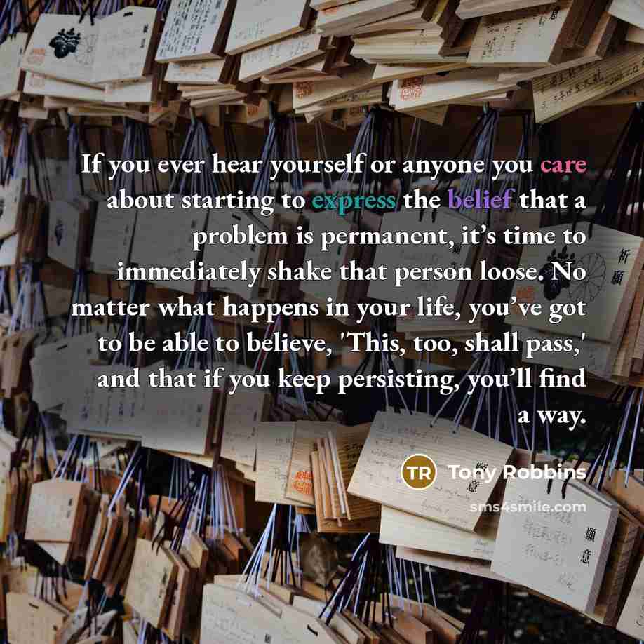 “If you ever hear yourself or anyone you care about starting to express the belief that a problem is permanent, it’s time to immediately shake that person loose. No matter what happens in your life, you’ve got to be able to believe, 'This, too, shall pass,' and that if you keep persisting, you’ll…” quote by Tony Robbins