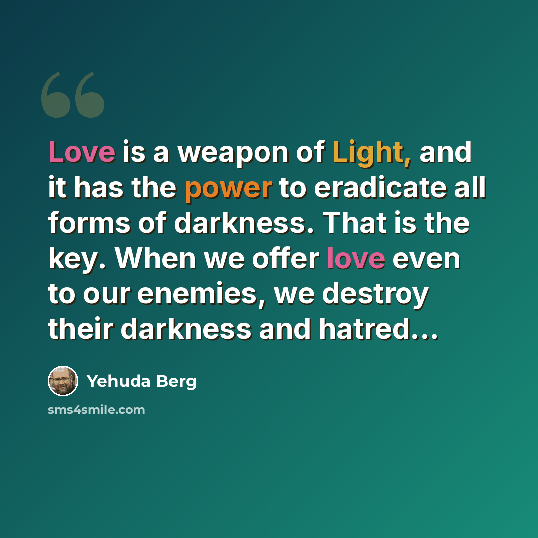 “Love is a weapon of Light, and it has the power to eradicate all forms of darkness. That is the key. When we offer love even to our enemies, we destroy their darkness and hatred...” quote by Yehuda Berg