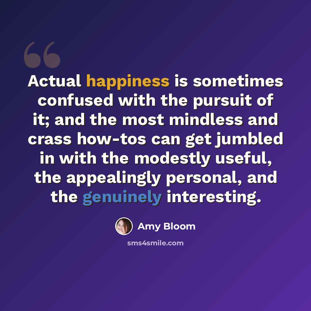 “Actual happiness is sometimes confused with the pursuit of it; and the most mindless and crass how-tos can get jumbled in with the modestly useful, the appealingly personal, and the genuinely interesting.” quote by Amy Bloom