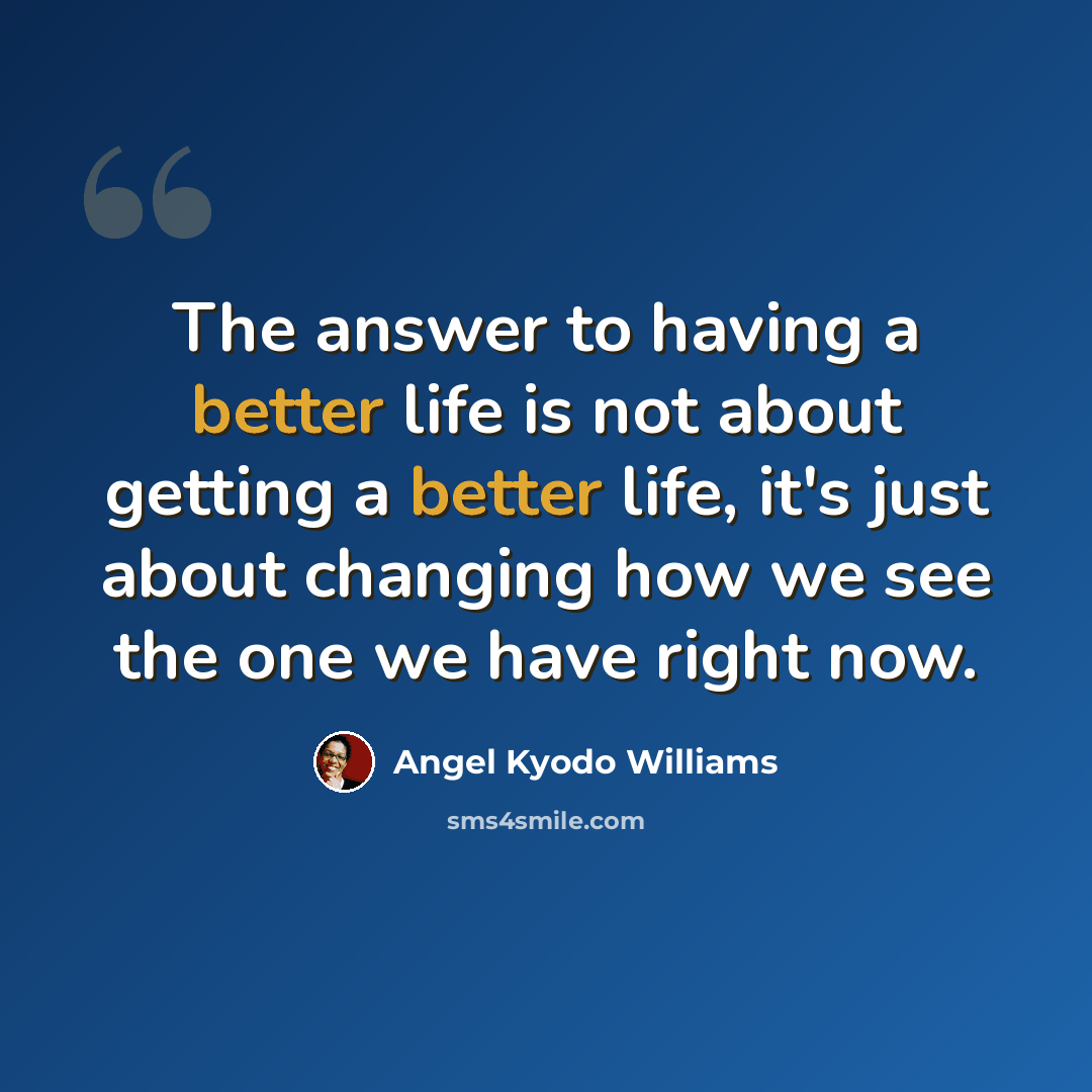 “The answer to having a better life is not about getting a better life, it's just about changing how we see the one we have right now.” quote by angel Kyodo Williams