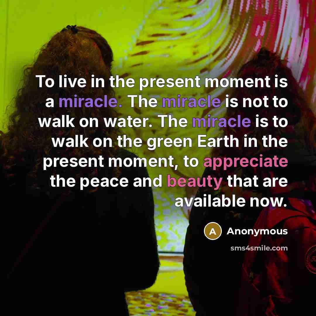 “To live in the present moment is a miracle. The miracle is not to walk on water. The miracle is to walk on the green Earth in the present moment, to appreciate the peace and beauty that are available now.” quote by Anonymous
