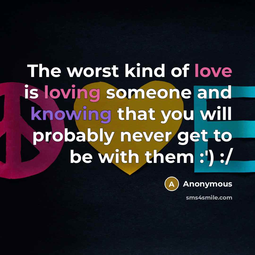 “The worst kind of love is loving someone and knowing that you will probably never get to be with them :') :/” quote by Anonymous
