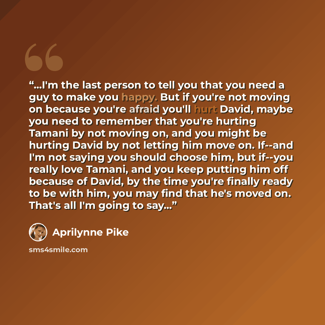 “...I'm the last person to tell you that you need a guy to make you happy. But if you're not moving on because you're afraid you'll hurt David, maybe you need to remember that you're hurting Tamani by not moving on, and you might be hurting David by not letting him move on. If--and I'm not saying…” quote by Aprilynne Pike
