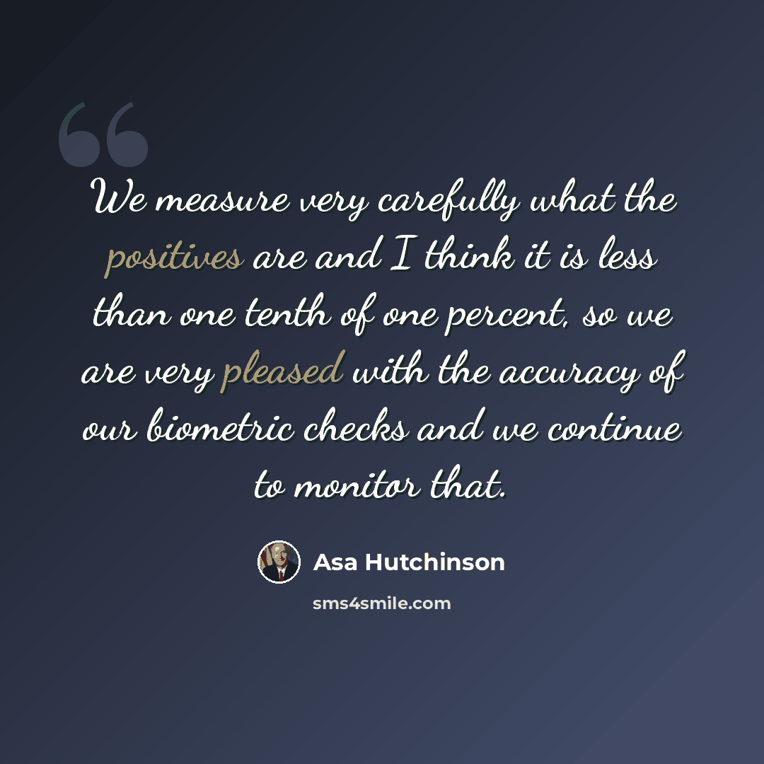 “We measure very carefully what the positives are and I think it is less than one tenth of one percent, so we are very pleased with the accuracy of our biometric checks and we continue to monitor that.” quote by Asa Hutchinson