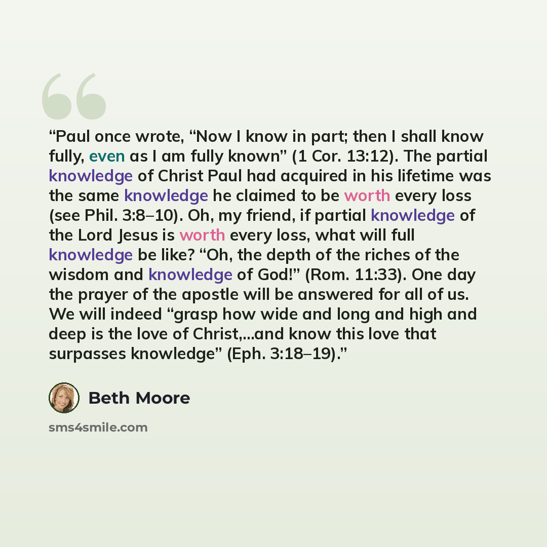 “Paul once wrote, “Now I know in part; then I shall know fully, even as I am fully known” (1 Cor. 13:12). The partial knowledge of Christ Paul had acquired in his lifetime was the same knowledge he claimed to be worth every loss (see Phil. 3:8–10). Oh, my friend, if partial knowledge of the Lord…” quote by Beth Moore
