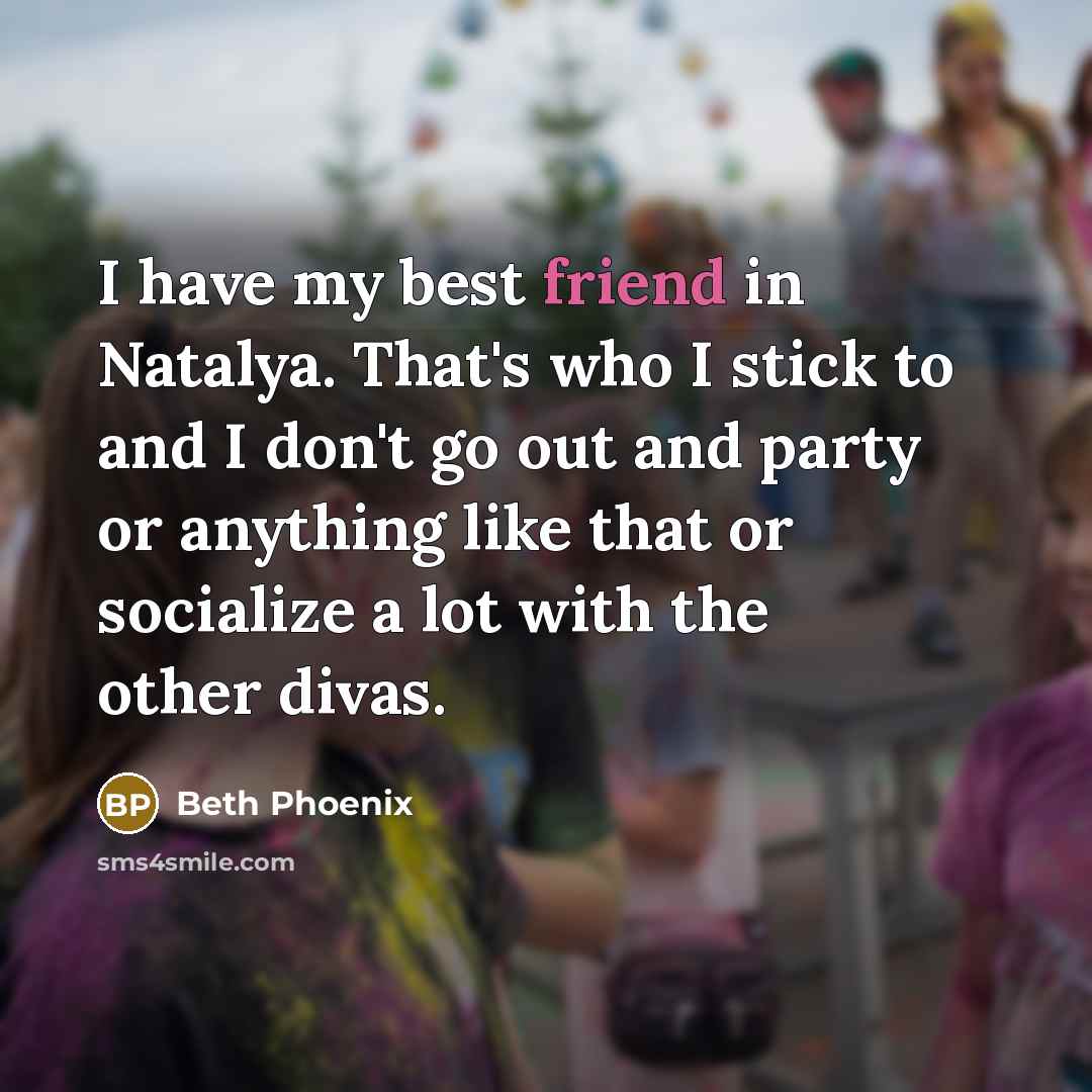 “I have my best friend in Natalya. That's who I stick to and I don't go out and party or anything like that or socialize a lot with the other divas.” quote by Beth Phoenix