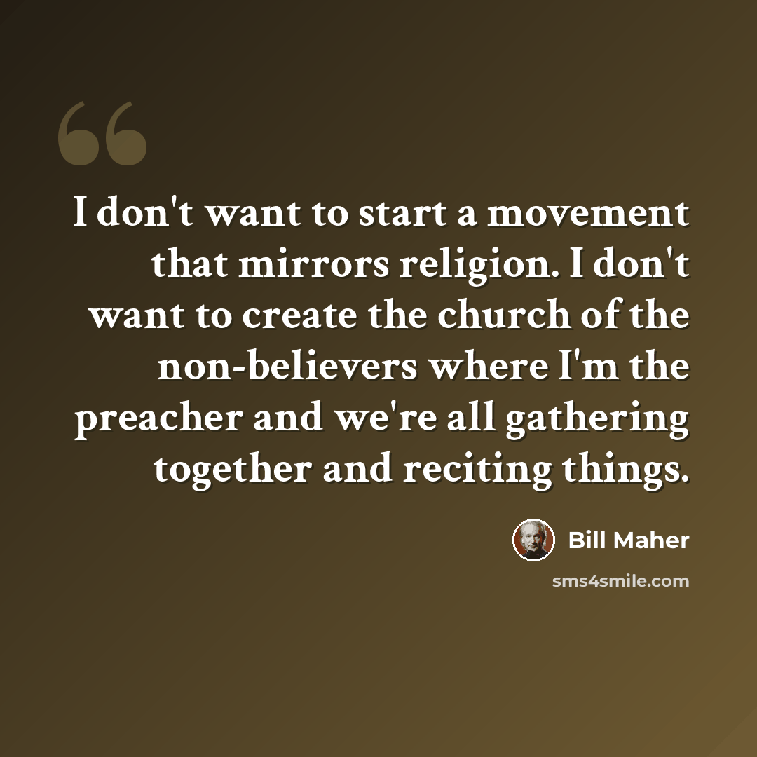 “I don't want to start a movement that mirrors religion. I don't want to create the church of the non-believers where I'm the preacher and we're all gathering together and reciting things.” quote by Bill Maher