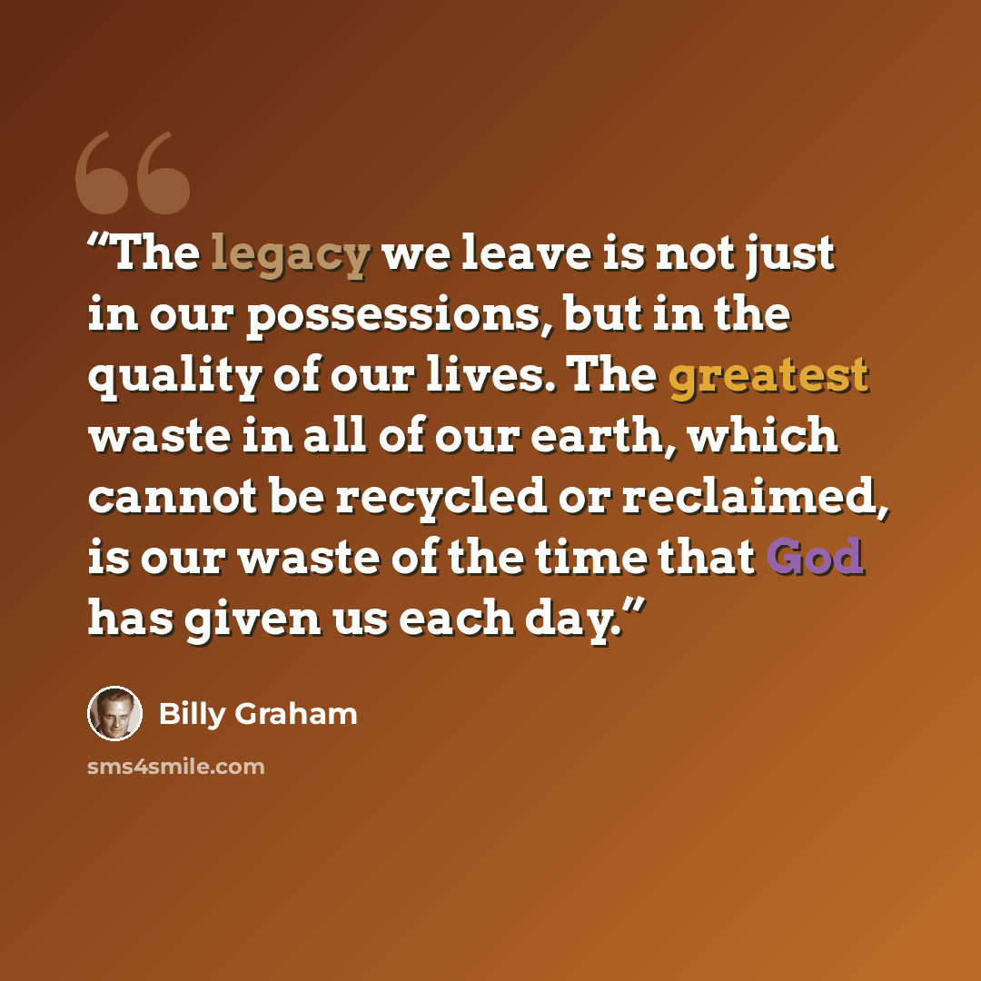 “The legacy we leave is not just in our possessions, but in the quality of our lives. The greatest waste in all of our earth, which cannot be recycled or reclaimed, is our waste of the time that God has given us each day.” quote by Billy Graham