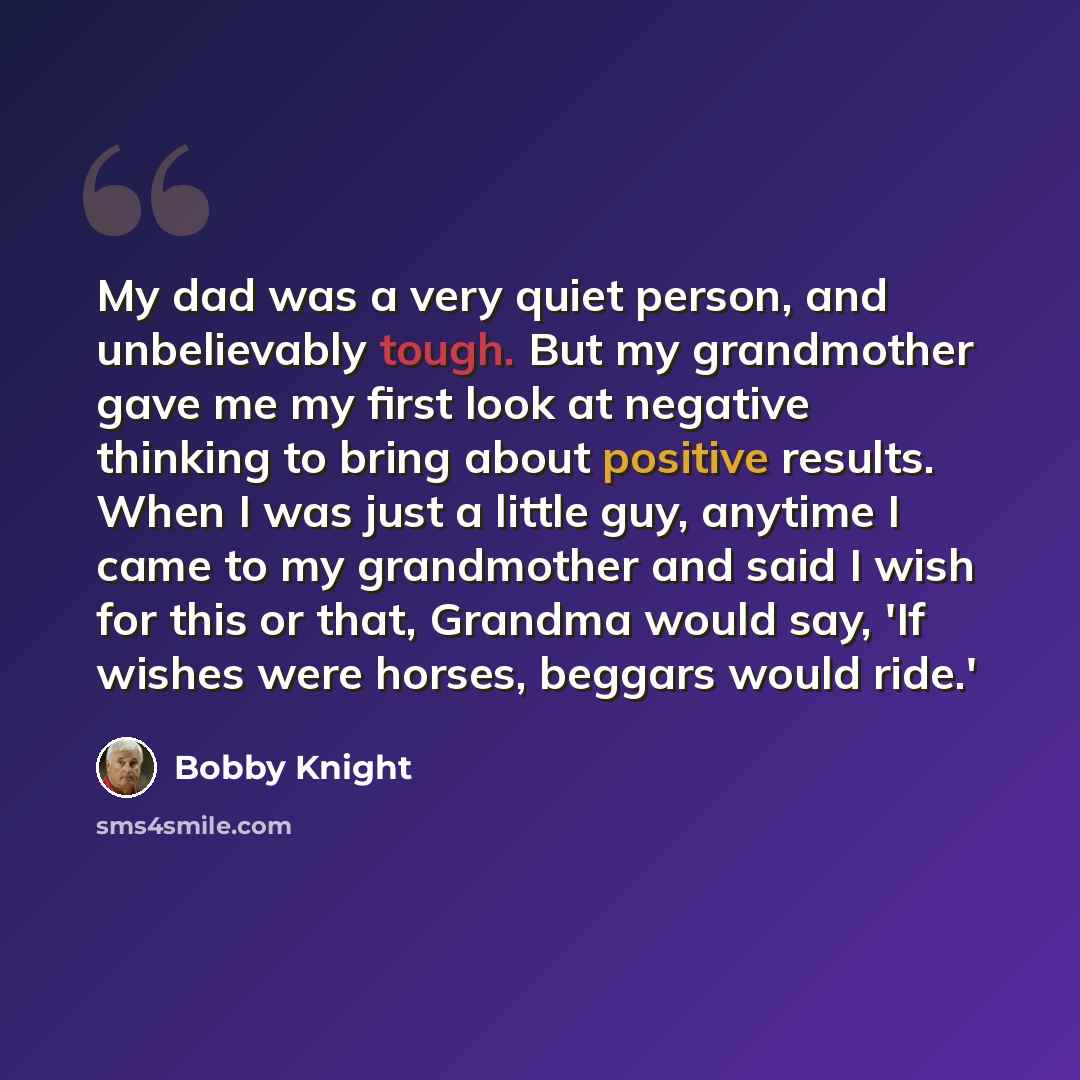 “My dad was a very quiet person, and unbelievably tough. But my grandmother gave me my first look at negative thinking to bring about positive results. When I was just a little guy, anytime I came to my grandmother and said I wish for this or that, Grandma would say, 'If wishes were horses, beggars…” quote by Bobby Knight