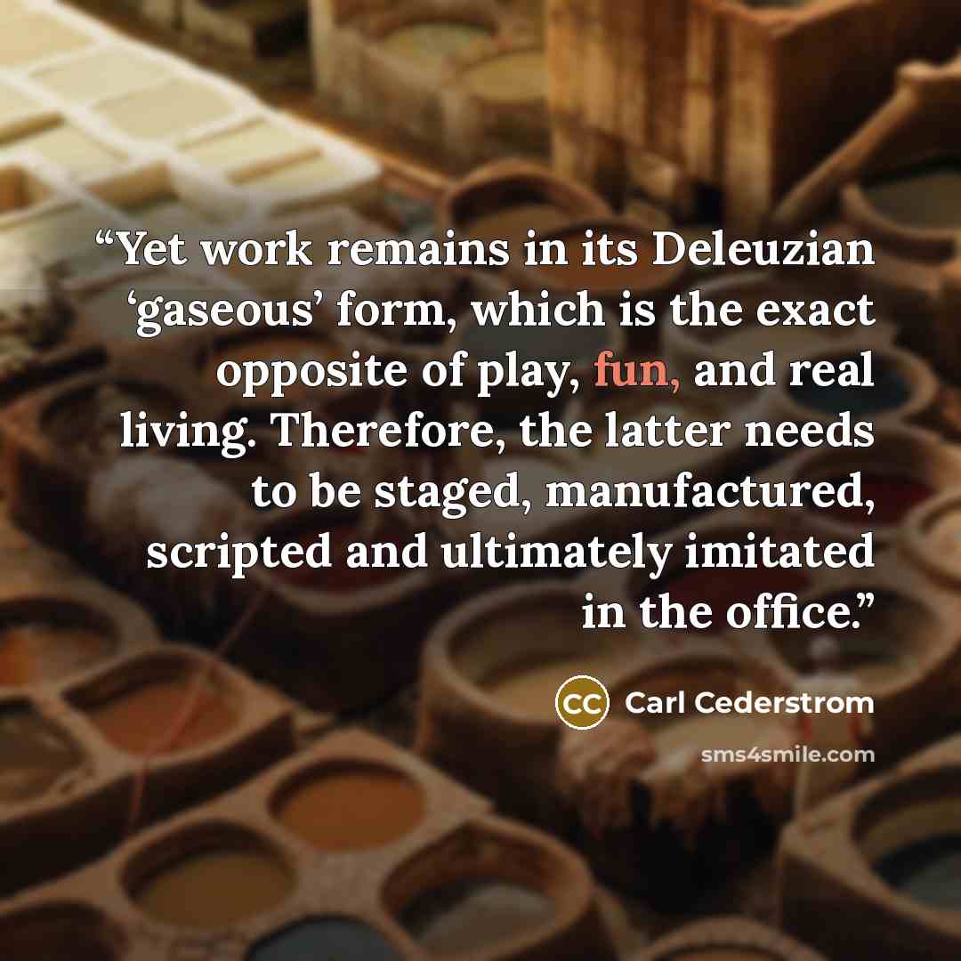 “Yet work remains in its Deleuzian ‘gaseous’ form, which is the exact opposite of play, fun, and real living. Therefore, the latter needs to be staged, manufactured, scripted and ultimately imitated in the office.” quote by Carl Cederstrom