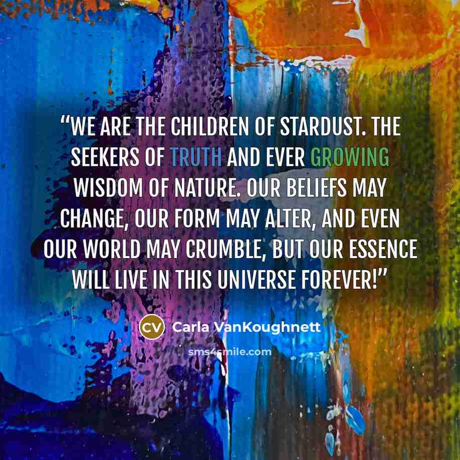 “We are the Children of Stardust. The Seekers of Truth and ever growing Wisdom of Nature. Our beliefs may change, our form may alter, and even our World may crumble, but our Essence will live in this Universe forever!” quote by Carla VanKoughnett