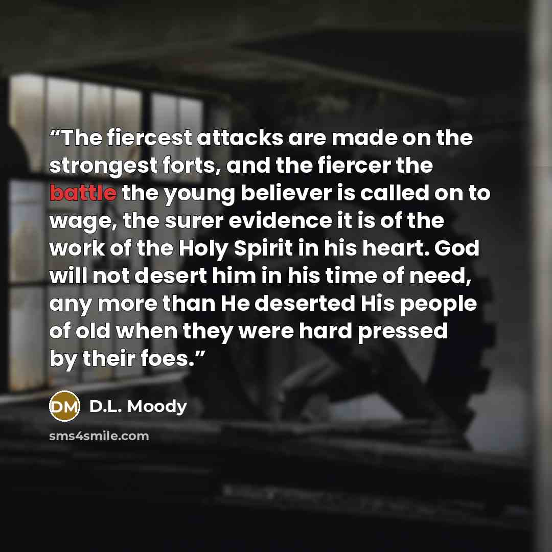 “The fiercest attacks are made on the strongest forts, and the fiercer the battle the young believer is called on to wage, the surer evidence it is of the work of the Holy Spirit in his heart. God will not desert him in his time of need, any more than He deserted His people of old when they were…” quote by D.L. Moody