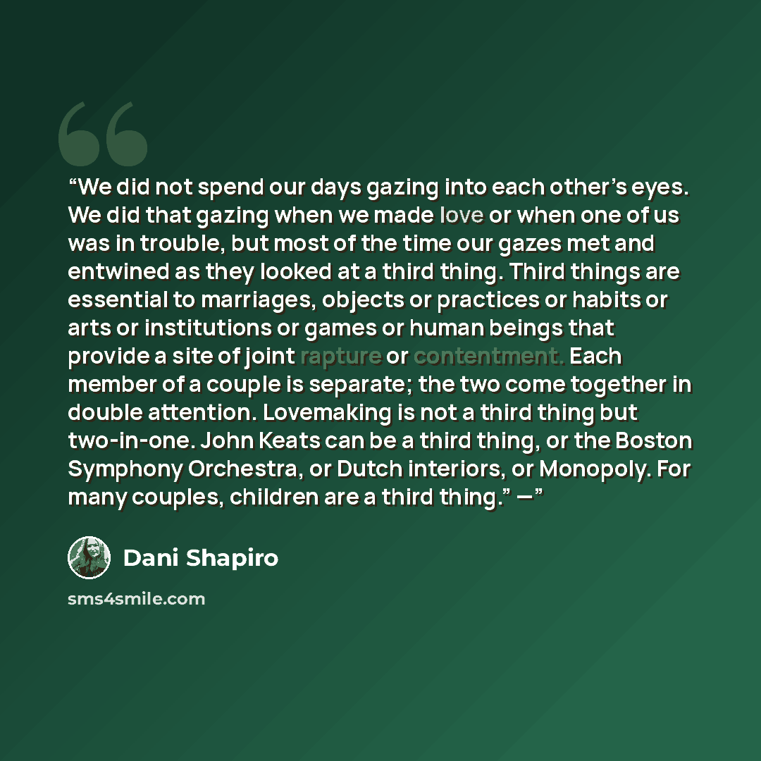 “We did not spend our days gazing into each other’s eyes. We did that gazing when we made love or when one of us was in trouble, but most of the time our gazes met and entwined as they looked at a third thing. Third things are essential to marriages, objects or practices or habits or arts or…” quote by Dani Shapiro