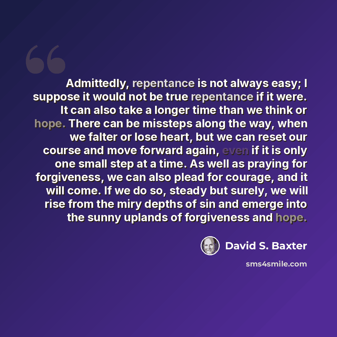 “Admittedly, repentance is not always easy; I suppose it would not be true repentance if it were. It can also take a longer time than we think or hope. There can be missteps along the way, when we falter or lose heart, but we can reset our course and move forward again, even if it is only one small…” quote by David S. Baxter