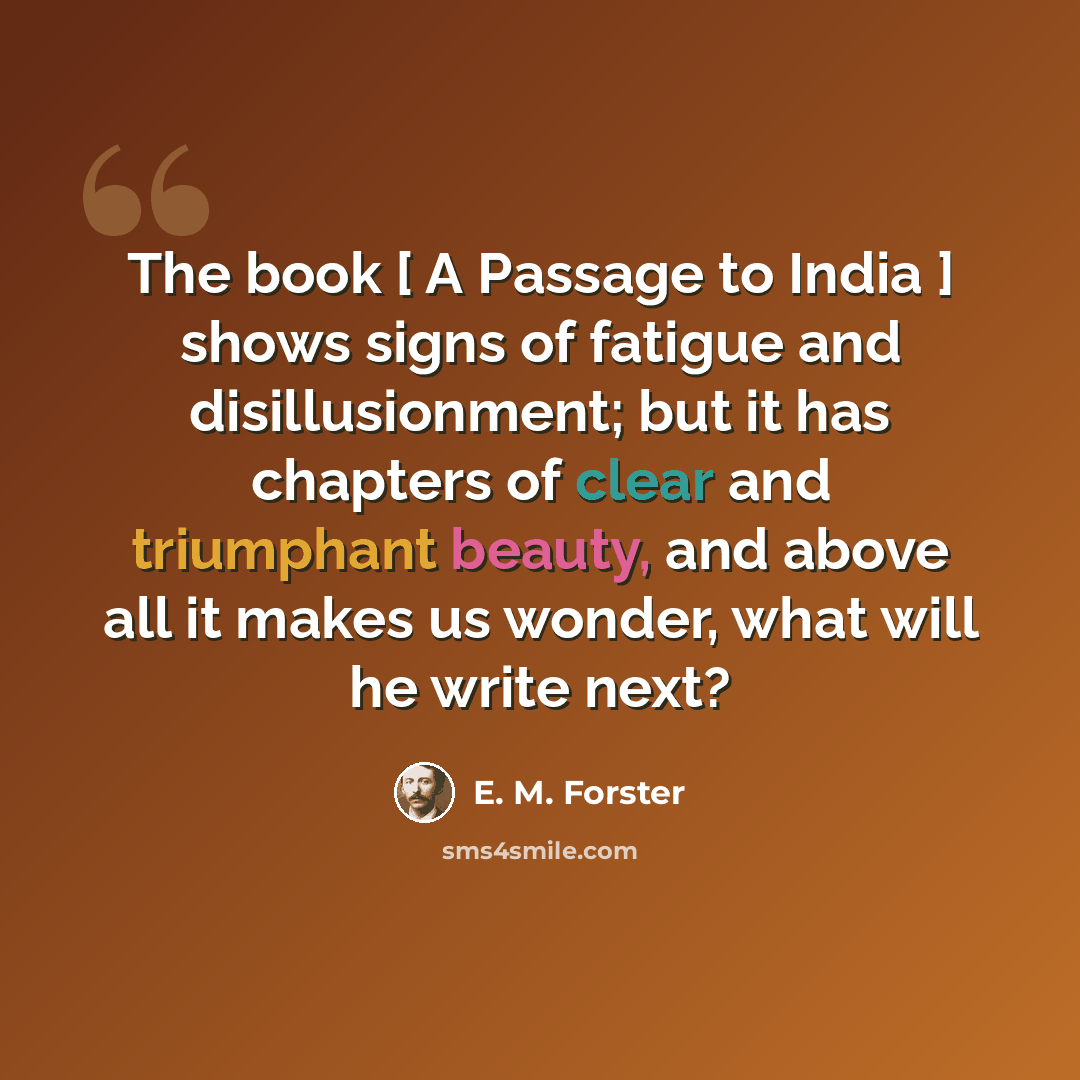 “The book [ A Passage to India ] shows signs of fatigue and disillusionment; but it has chapters of clear and triumphant beauty, and above all it makes us wonder, what will he write next?” quote by E. M. Forster