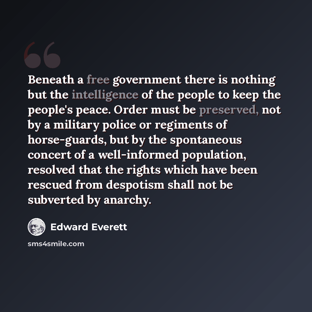 “Beneath a free government there is nothing but the intelligence of the people to keep the people's peace. Order must be preserved, not by a military police or regiments of horse-guards, but by the spontaneous concert of a well-informed population, resolved that the rights which have been rescued…” quote by Edward Everett