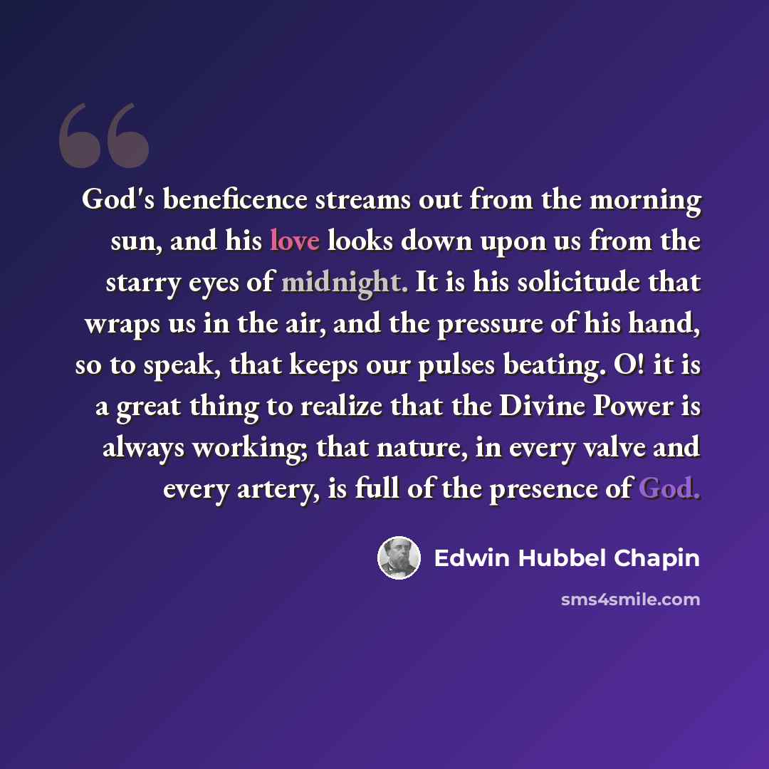 “God's beneficence streams out from the morning sun, and his love looks down upon us from the starry eyes of midnight. It is his solicitude that wraps us in the air, and the pressure of his hand, so to speak, that keeps our pulses beating. O! it is a great thing to realize that the Divine Power is…” quote by Edwin Hubbel Chapin