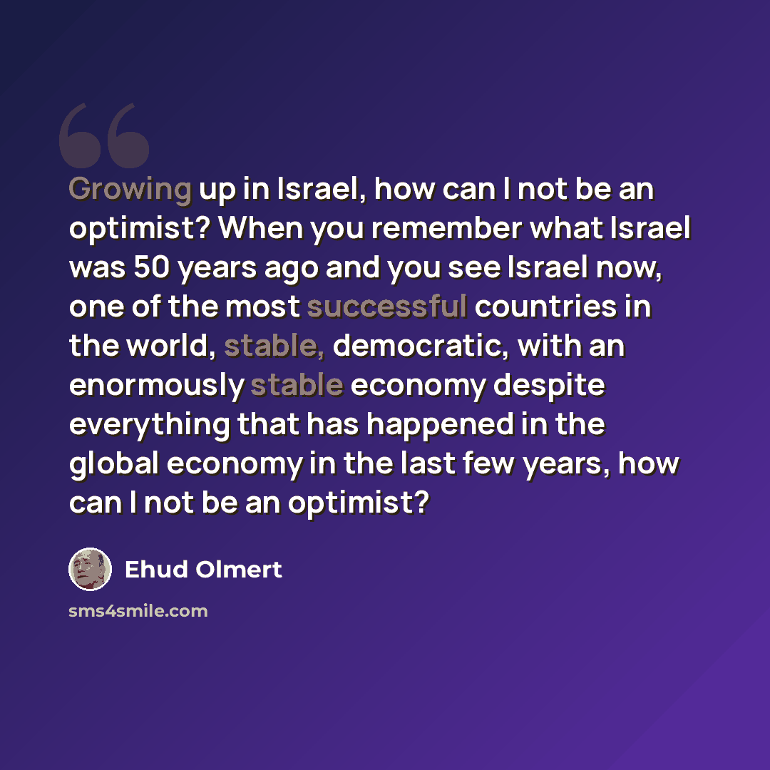 “Growing up in Israel, how can I not be an optimist? When you remember what Israel was 50 years ago and you see Israel now, one of the most successful countries in the world, stable, democratic, with an enormously stable economy despite everything that has happened in the global economy in the last…” quote by Ehud Olmert