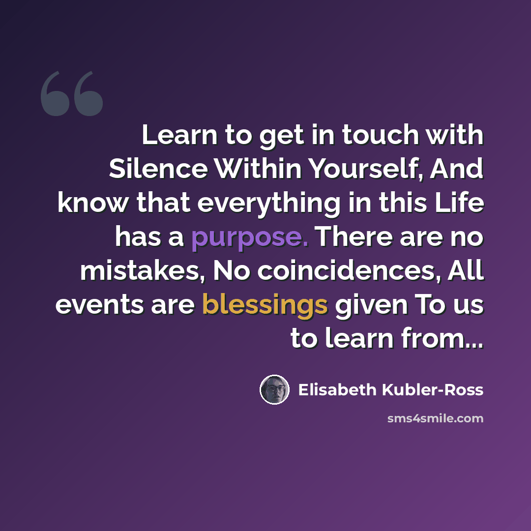 “Learn to get in touch with Silence Within Yourself, And know that everything in this Life has a purpose. There are no mistakes, No coincidences, All events are blessings given To us to learn from...” quote by Elisabeth Kubler-Ross