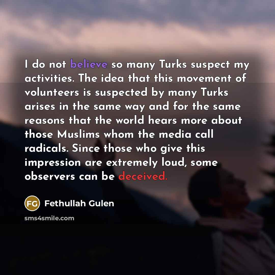 “I do not believe so many Turks suspect my activities. The idea that this movement of volunteers is suspected by many Turks arises in the same way and for the same reasons that the world hears more about those Muslims whom the media call radicals. Since those who give this impression are extremely…” quote by Fethullah Gulen