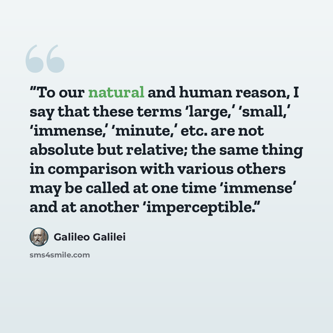 “To our natural and human reason, I say that these terms ‘large,’ ‘small,’ ‘immense,’ ‘minute,’ etc. are not absolute but relative; the same thing in comparison with various others may be called at one time ‘immense’ and at another ‘imperceptible.” quote by Galileo Galilei