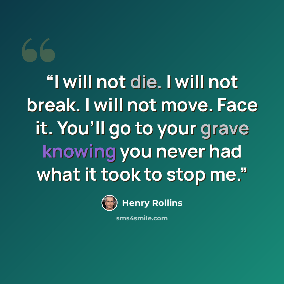 “I will not die. I will not break. I will not move. Face it. You’ll go to your grave knowing you never had what it took to stop me.” quote by Henry Rollins