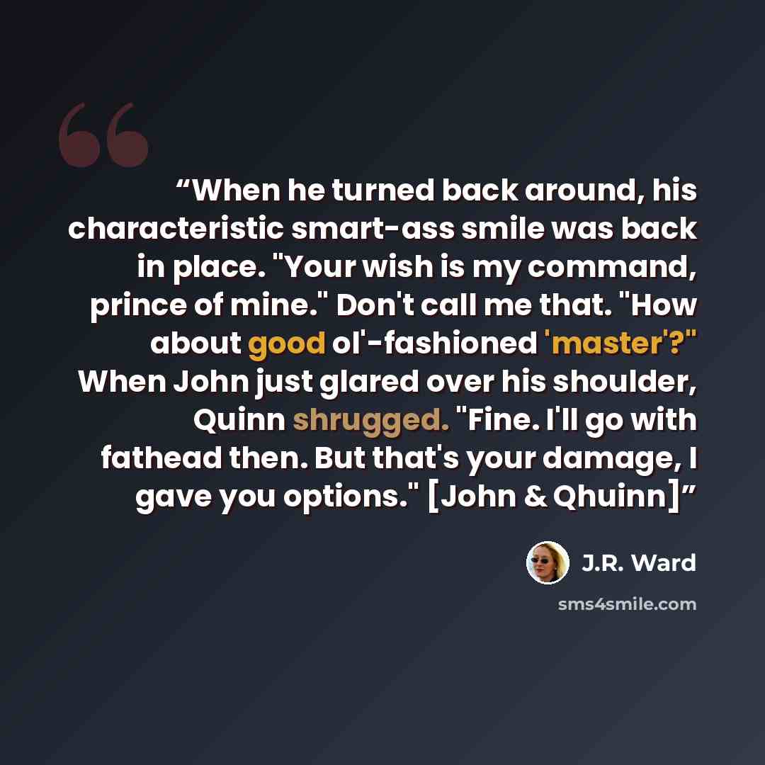 “When he turned back around, his characteristic smart-ass smile was back in place. "Your wish is my command, prince of mine." Don't call me that. "How about good ol'-fashioned 'master'?" When John just glared over his shoulder, Quinn shrugged. "Fine. I'll go with fathead then. But that's your…” quote by J.R. Ward