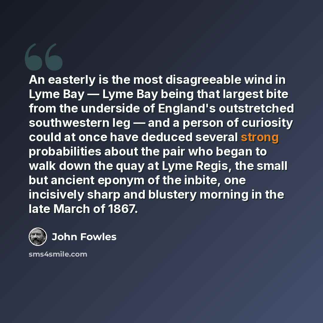 “An easterly is the most disagreeable wind in Lyme Bay — Lyme Bay being that largest bite from the underside of England's outstretched southwestern leg — and a person of curiosity could at once have deduced several strong probabilities about the pair who began to walk down the quay at Lyme Regis…” quote by John Fowles