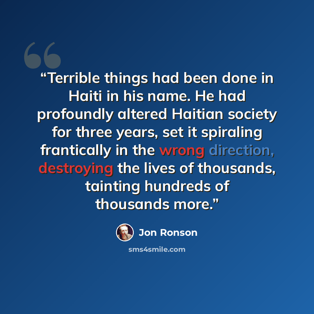 “Terrible things had been done in Haiti in his name. He had profoundly altered Haitian society for three years, set it spiraling frantically in the wrong direction, destroying the lives of thousands, tainting hundreds of thousands more.” quote by Jon Ronson