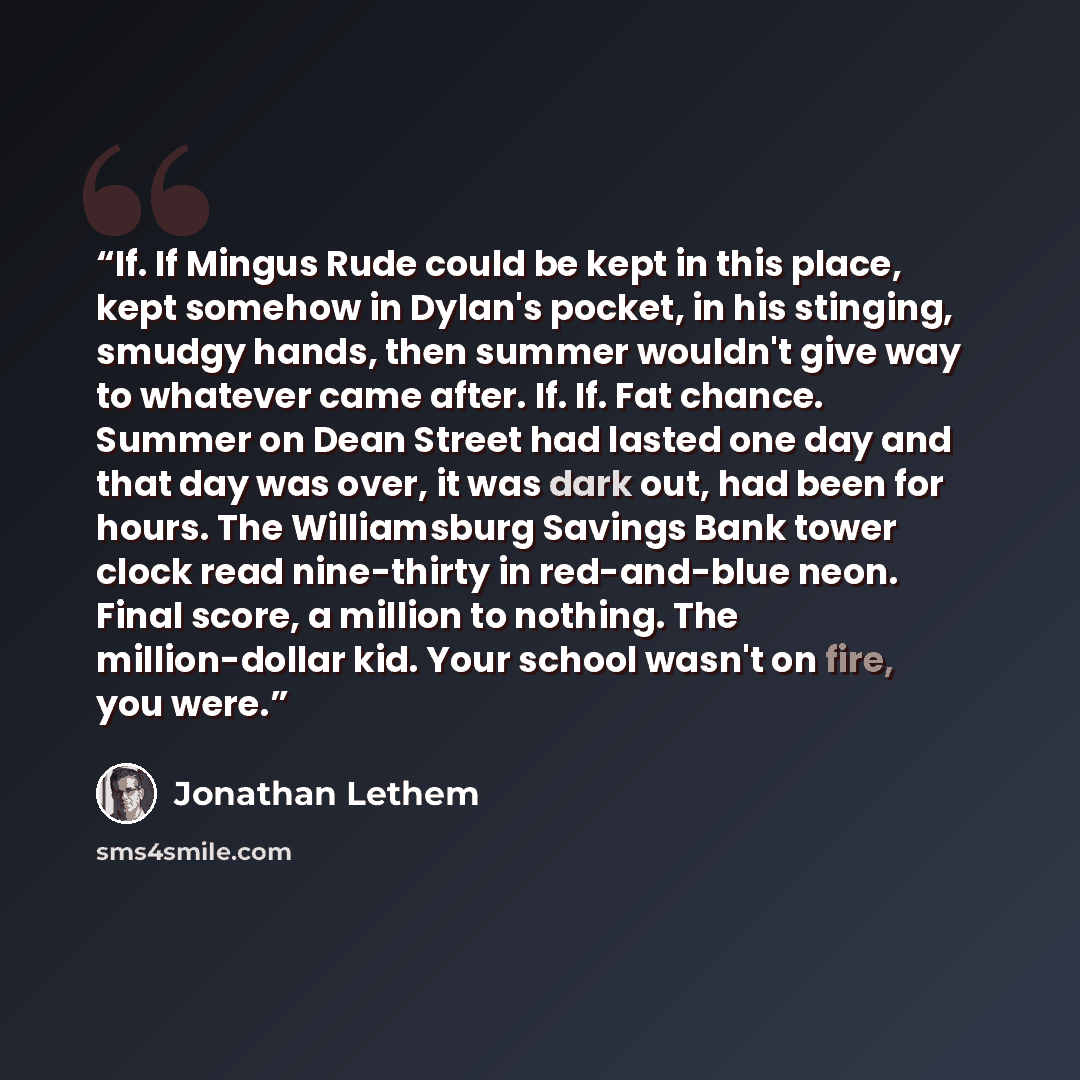 “If. If Mingus Rude could be kept in this place, kept somehow in Dylan's pocket, in his stinging, smudgy hands, then summer wouldn't give way to whatever came after. If. If. Fat chance. Summer on Dean Street had lasted one day and that day was over, it was dark out, had been for hours. The…” quote by Jonathan Lethem