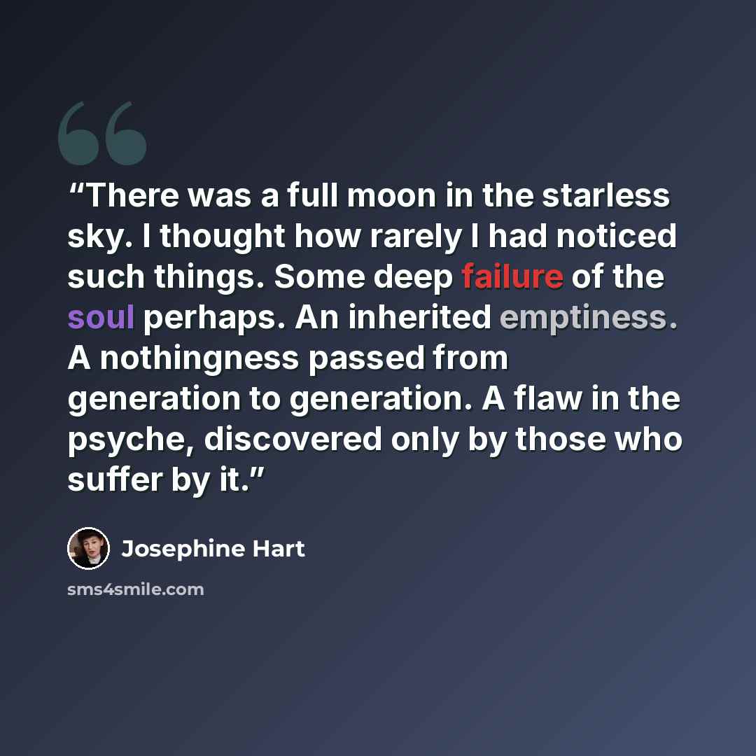 “There was a full moon in the starless sky. I thought how rarely I had noticed such things. Some deep failure of the soul perhaps. An inherited emptiness. A nothingness passed from generation to generation. A flaw in the psyche, discovered only by those who suffer by it.” quote by Josephine Hart