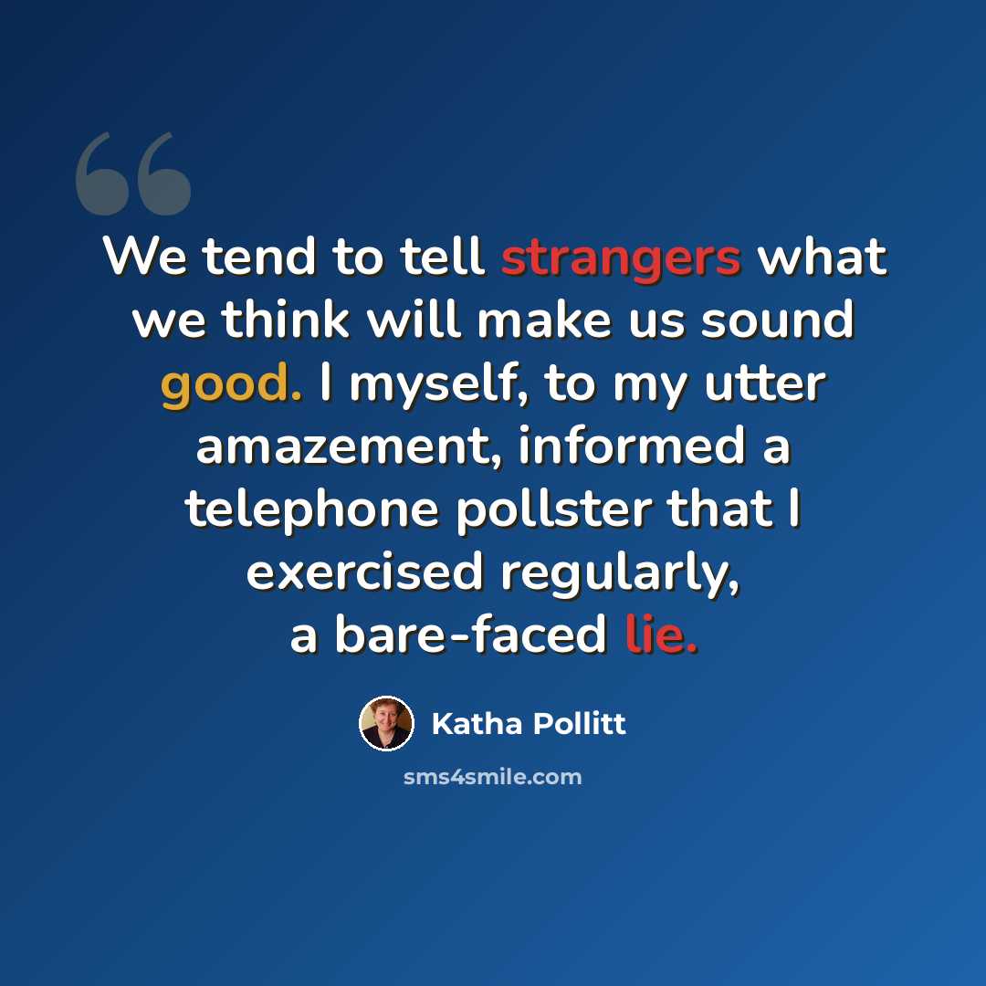 “We tend to tell strangers what we think will make us sound good. I myself, to my utter amazement, informed a telephone pollster that I exercised regularly, a bare-faced lie.” quote by Katha Pollitt